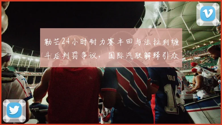 勒芒24小时耐力赛丰田与法拉利缠斗后判罚争议，国际汽联解释引众怒