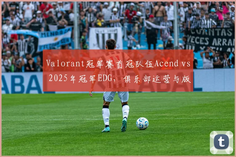 Valorant冠军赛首冠队伍Acend vs 2025年冠军EDG，俱乐部运营与版本适应对比