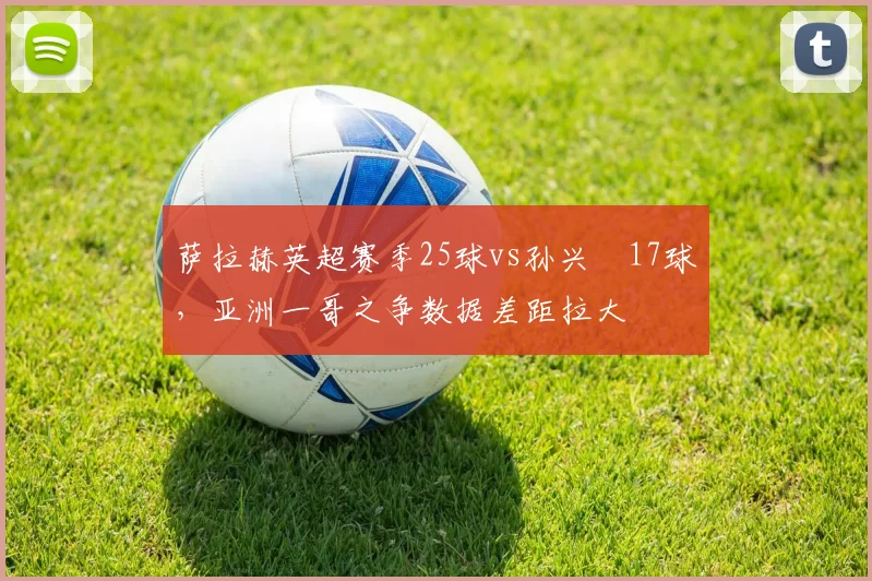 萨拉赫英超赛季25球vs孙兴慜17球，亚洲一哥之争数据差距拉大