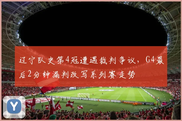 辽宁队史第4冠遭遇裁判争议，G4最后2分钟漏判改写系列赛走势