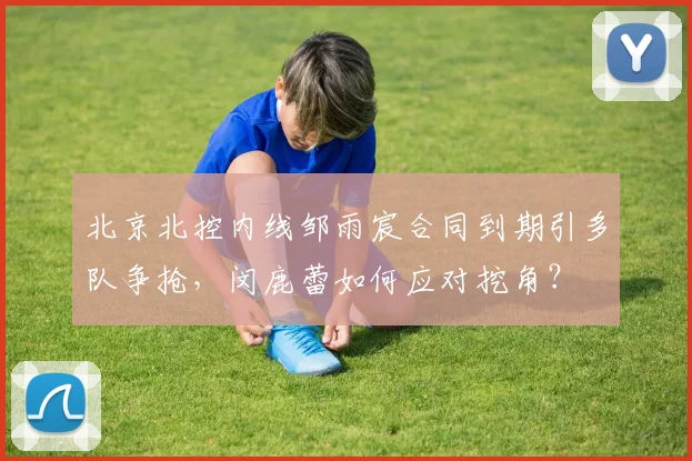 北京北控内线邹雨宸合同到期引多队争抢，闵鹿蕾如何应对挖角？