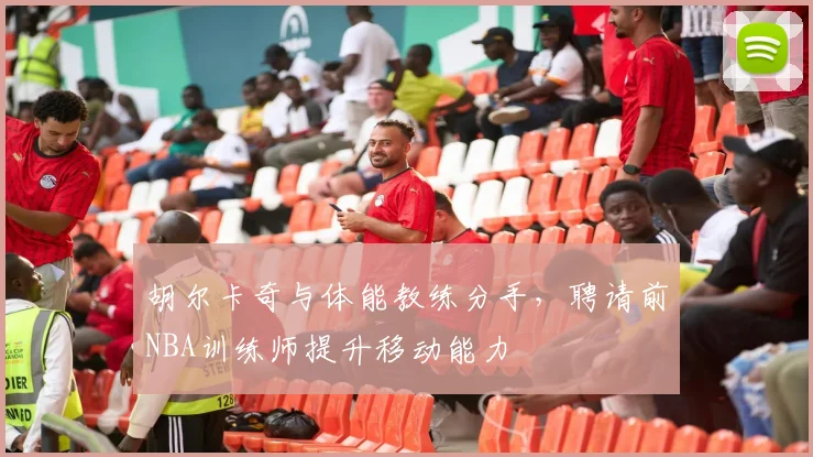 胡尔卡奇与体能教练分手，聘请前NBA训练师提升移动能力